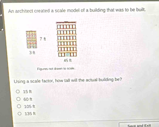 An architect created a scale model of a building that was to be built.
7 f
3 ft
45 f
Figures not drawn to scale.
Using a scale factor, how tall will the actual building be?
15 ft
60 ft
105 ft
135 ft
Save and Exit