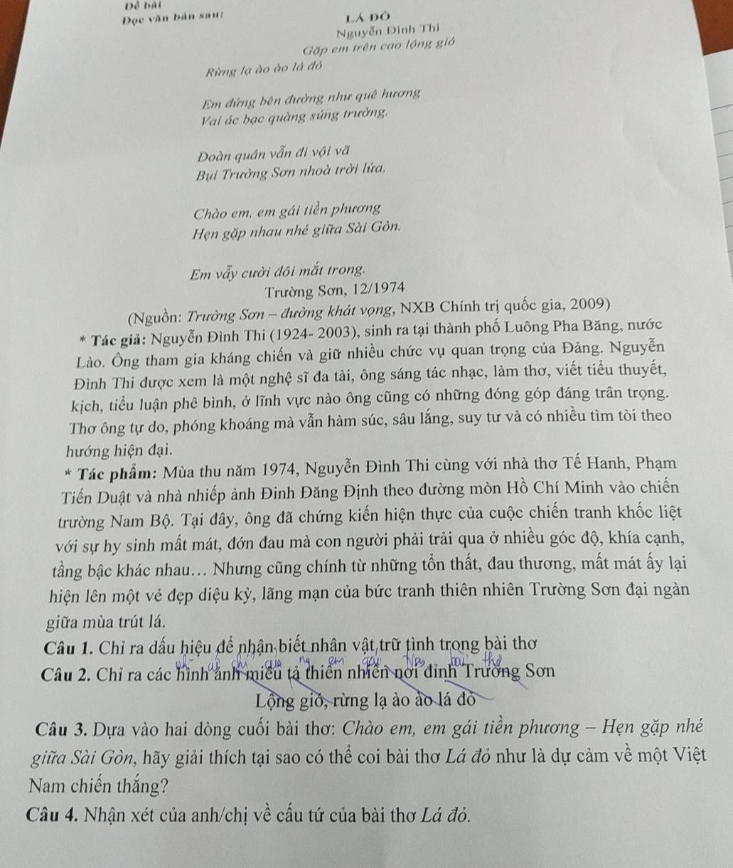 Đề bài
Đọc văn bản sau: lá đó
Nguyễn Dình Thí
Gặp em trên cao lộng gió
Rừng lạ ào ào lá đỏ
Em đứng bên đường như quê hương
Vai ác bạc quàng súng trường,
Đoàn quân vẫn đi vội vã
Bụi Trường Sơn nhoà trời lửa.
Chào em, em gái tiền phương
Hẹn gặp nhau nhé giữa Sài Gòn.
Em vẫy cười đôi mắt trong.
Trường Sơn, 12/1974
(Nguồn: Trường Sơn - đường khát vọng, NXB Chính trị quốc gia, 2009)
* Tác giả: Nguyễn Đình Thi (1924- 2003), sinh ra tại thành phố Luông Pha Băng, nước
Lào. Ông tham gia kháng chiến và giữ nhiều chức vụ quan trọng của Đảng. Nguyễn
Đình Thi được xem là một nghệ sĩ đa tài, ông sáng tác nhạc, làm thơ, viết tiểu thuyết,
kịch, tiểu luận phê bình, ở lĩnh vực nào ông cũng có những đóng góp đáng trân trọng.
Thơ ông tự do, phóng khoáng mà vẫn hàm súc, sâu lắng, suy tư và có nhiều tìm tòi theo
hướng hiện đại.
* Tác phẩm: Mùa thu năm 1974, Nguyễn Đình Thi cùng với nhà thơ Tế Hanh, Phạm
Tiến Duật và nhà nhiếp ảnh Đinh Đăng Định theo đường mòn Hồ Chí Minh vào chiến
trường Nam Bộ. Tại đây, ông đã chứng kiến hiện thực của cuộc chiến tranh khốc liệt
với sự hy sinh mất mát, đớn đau mà con người phải trải qua ở nhiều góc độ, khía cạnh,
tầng bậc khác nhau... Nhưng cũng chính từ những tổn thất, đau thương, mất mát ấy lại
hiện lên một vẻ đẹp diệu kỳ, lãng mạn của bức tranh thiên nhiên Trường Sơn đại ngàn
giữa mùa trút lá.
Câu 1. Chỉ ra dấu hiệu để nhận biết nhân vật trữ tình trong bài thơ
Câu 2. Chỉ ra các hình ảnh miều tả thiên nhiên nơi đỉnh Trường Sơn
Lộng giớ, rừng lạ ào ào lá đỏ
Câu 3. Dựa vào hai dòng cuối bài thơ: Chào em, em gái tiền phương - Hẹn gặp nhé
giữa Sài Gòn, hãy giải thích tại sao có thể coi bài thơ Lá đỏ như là dự cảm về một Việt
Nam chiến thắng?
Câu 4. Nhận xét của anh/chị về cấu tứ của bài thơ Lá đỏ.