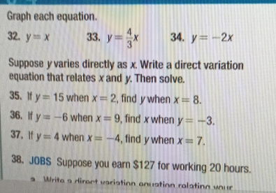 Graph each equation. 
32. y=x 33. y= 4/3 x 34. y=-2x
Suppose y varies directly as x. Write a direct variation 
equation that relates x and y. Then solve. 
35、 If y=15 when x=2 , find y when x=8. 
36. If y=-6 when x=9 , find x when y=-3. 
37. If y=4 when x=-4 , find y when x=7. 
38. JOBS Suppose you earn $127 for working 20 hours. 
Write a direct variation anuation realating vo ur