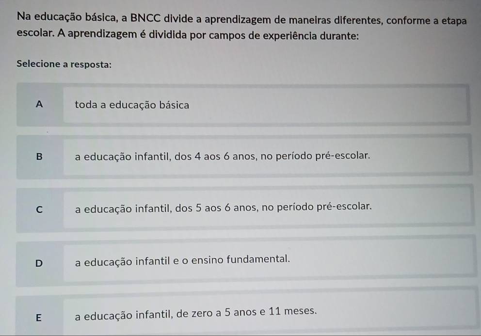 Na educação básica, a BNCC divide a aprendizagem de maneiras diferentes, conforme a etapa
escolar. A aprendizagem é dividida por campos de experiência durante:
Selecione a resposta:
A toda a educação básica
B a educação infantil, dos 4 aos 6 anos, no período pré-escolar.
C a educação infantil, dos 5 aos 6 anos, no período pré-escolar.
D a educação infantil e o ensino fundamental.
E a educação infantil, de zero a 5 anos e 11 meses.