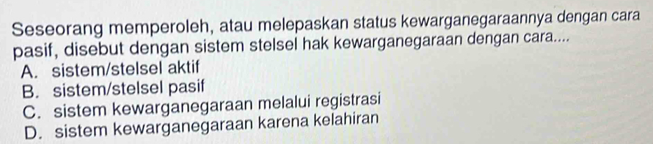 Seseorang memperoleh, atau melepaskan status kewarganegaraannya dengan cara
pasif, disebut dengan sistem stelsel hak kewarganegaraan dengan cara....
A. sistem/stelsel aktif
B. sistem/stelsel pasif
C. sistem kewarganegaraan melalui registrasi
D. sistem kewarganegaraan karena kelahiran