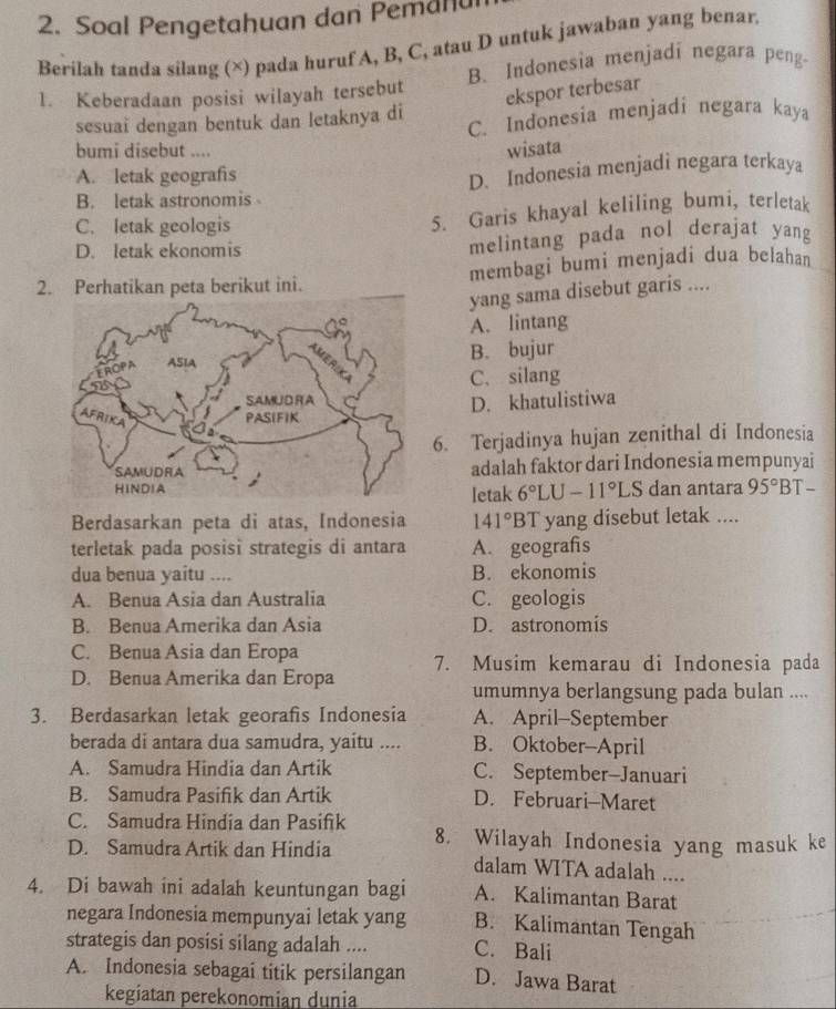 Soal Pengetahuan dan Pemanu
Berilah tanda silang (×) pada huruf A, B, C, atau D untuk jawaban yang benar
1. Keberadaan posisi wilayah tersebut B.Indonesia menjadi negara peng-
ekspor terbesar
sesuai dengan bentuk dan letaknya di C. Indonesia menjadi negara kaya
bumi disebut ....
wisata
A. letak geografis
B. letak astronomis D. Indonesia menjadi negara terkaya
C. letak geologis
5. Garis khayal keliling bumi, terletak
D. letak ekonomis melintang pada nol derajat yang
2. Perhatikan peta berikut ini. membagi bumi menjadi dua belahan
yang sama disebut garis ....
A. lintang
B. bujur
C.silang
D. khatulistiwa
6. Terjadinya hujan zenithal di Indonesia
adalah faktor dari Indonesia mempunyai
dan antara 95°BT
letak 6°LU-11°LS
Berdasarkan peta di atas, Indonesia 141°B T yang disebut letak ....
terletak pada posisi strategis di antara A. geografis
dua benua yaitu .... B. ekonomis
A. Benua Asia dan Australia C. geologis
B. Benua Amerika dan Asia D. astronomis
C. Benua Asia dan Eropa 7. Musim kemarau di Indonesia pada
D. Benua Amerika dan Eropa
umumnya berlangsung pada bulan ....
3. Berdasarkan letak georafis Indonesia A. April-September
berada di antara dua samudra, yaitu .... B. Oktober-April
A. Samudra Hindia dan Artik C. September-Januari
B. Samudra Pasifik dan Artik D. Februari-Maret
C. Samudra Hindia dan Pasifik
D. Samudra Artik dan Hindia 8. Wilayah Indonesia yang masuk ke
dalam WITA adalah ....
4. Di bawah ini adalah keuntungan bagi A. Kalimantan Barat
negara Indonesia mempunyai letak yang B. Kalimantan Tengah
strategis dan posisi silang adalah .... C. Bali
A. Indonesia sebagai titik persilangan D. Jawa Barat
kegiatan perekonomian dunia