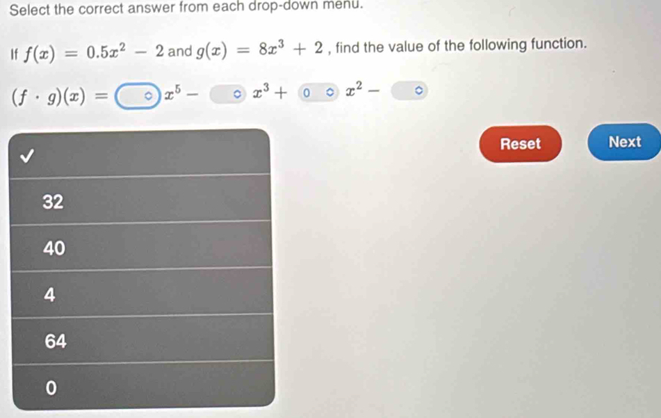 Select the correct answer from each drop-down menu. 
If f(x)=0.5x^2-2 and g(x)=8x^3+2 , find the value of the following function.
(f· g)(x)= 。 x^5- 。 x^3+ x^2-
Reset Next