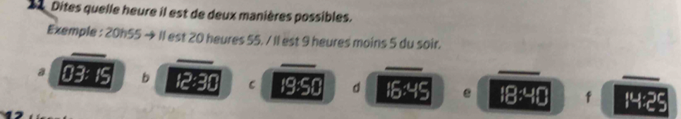 Dites quelle heure il est de deux manières possibles. 
Exemple : 20h55 → Il est 20 heures 55. / Il est 9 heures moins 5 du soir. 
_ 
_ 
_ 
_ 
a 03: 15 b 12:30 C 19:50 d 16:45 _ i8:40 f _ 14:5 a