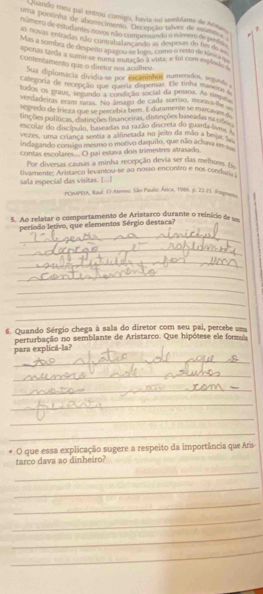 Quando meu paí entrou comigo, havia no semblame de Arstau 
uma pontinha de aborrecimento. Decepção talvez de estatística e
número de estudantes novos não compensando o número de perdido
as novas entradas não contrabalançando as despesas do fim do aos
Mas a sombra de despeito apagou-se logo, como o resto de túnica qia
apenas tarda a sumir-se numa mutação à vista; e foi com explosão de
contentamento que o diretor nos acolheu.
Sua diplomacia divídia-se por escaninhos numerados, segundo a
Categoría de recepção que queria dispensar. Ele tinha maneiras de
todos os graus, segundo a condição social da pessoa. As simpatia
vercadeiras eram raras. No âmago de cada sorriso, morava-lhe un
segredo de frieza que se percebia bem. E duramente se marcavam dí
pinções políticas, distinções financeiras, distinções baseadas na crônica
escolar do discípulo, baseadas na razão discreta do guarda-lívros. A
vezes, uma criança sentia a alfinetada no jeito da mão a beijar. Saia
indagando consigo mesmo o motivo daquilo, que não achava em sua
contas escolares... O paí estava dois trimestres atrasado.
Por diversas causas a minha recepção devia ser das melhores. Ele
tivamente; Aristarco levantou-se ao nosso encontro e nos conduziu
sala especial das visitas. [...]
POMPEIA, Raul. O Ateneu. São Paulo: Ática, 1986. p. 22-23. (Fragreem)
5. Ao relatar o comportamento de Aristarco durante o reinício de um
_
período letivo, que elementos Sérgio destaca?
_
_
_
_
_
_
6. Quando Sérgio chega à sala do diretor com seu pai, percebe uma
perturbação no semblante de Aristarco. Que hipótese ele formula
para explicá-la?
_
_
_
_
_
_
O que essa explicação sugere a respeito da importância que Aris
tarco dava ao dinheiro?
_
_
_
_
_
_