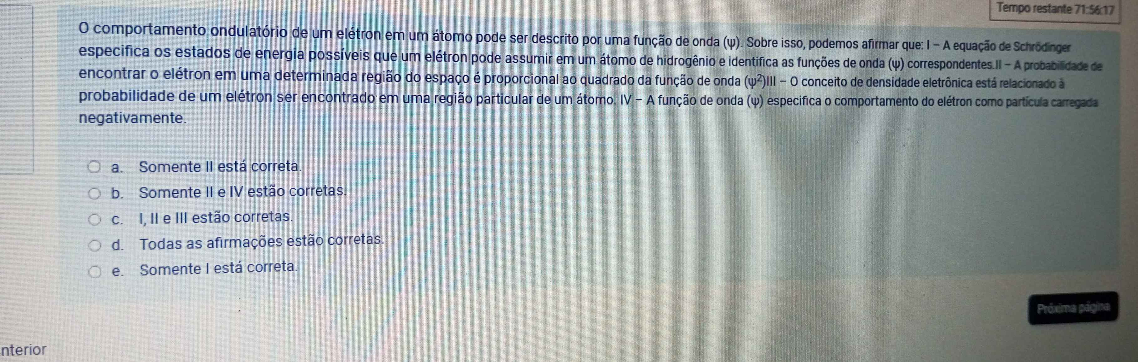 Tempo restante 71:56:17
O comportamento ondulatório de um elétron em um átomo pode ser descrito por uma função de onda (ψ). Sobre isso, podemos afirmar que: 1 - A equação de Schrödinger
especifica os estados de energia possíveis que um elétron pode assumir em um átomo de hidrogênio e identifica as funções de onda (ψ) correspondentes.II - A probabilidade de
encontrar o elétron em uma determinada região do espaço é proporcional ao quadrado da função de onda (varphi^2)|||-0 conceito de densidade eletrônica está relacionado à
probabilidade de um elétron ser encontrado em uma região particular de um átomo. IV-A função de onda (ψ) especifica o comportamento do elétron como partícula carregada
negativamente.
a. Somente II está correta
b. Somente II e IV estão corretas.
c. I, II e III estão corretas.
d. Todas as afirmações estão corretas.
e. Somente I está correta.
Próxima página
nterior