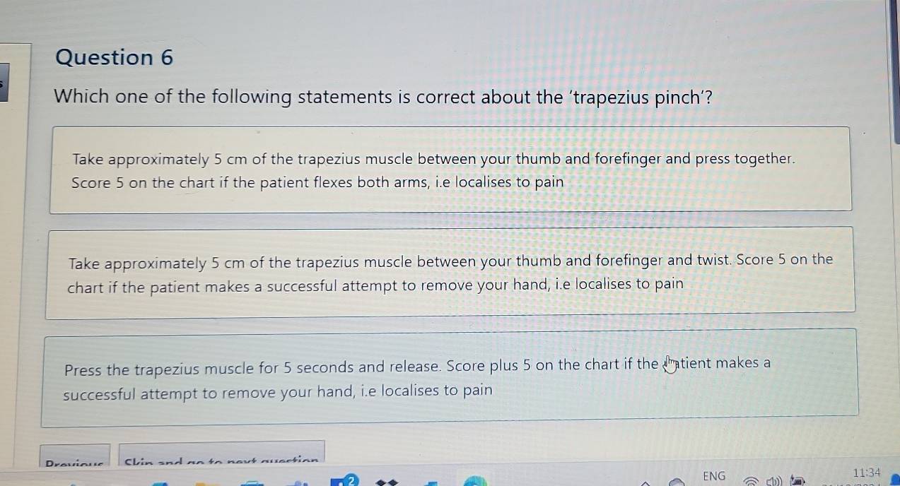 Which one of the following statements is correct about the ‘trapezius pinch’?
Take approximately 5 cm of the trapezius muscle between your thumb and forefinger and press together.
Score 5 on the chart if the patient flexes both arms, i.e localises to pain
Take approximately 5 cm of the trapezius muscle between your thumb and forefinger and twist. Score 5 on the
chart if the patient makes a successful attempt to remove your hand, i.e localises to pain
Press the trapezius muscle for 5 seconds and release. Score plus 5 on the chart if the Catient makes a
successful attempt to remove your hand, i.e localises to pain
Drovioue aactia 
ENG 11:34