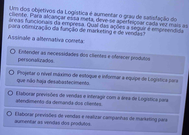 Um dos objetivos da Logística é aumentar o grau de satisfação do
cliente. Para alcançar essa meta, deve-se aperfeiçoar cada vez mais as
fáreas funcionais da empresa. Qual das ações a seguir é empreendida
para otimização da função de marketing e de vendas?
Assinale a alternativa correta:
Entender as necessidades dos clientes e oferecer produtos
personalizados.
Projetar o nível máximo de estoque e informar a equipe de Logística para
que não haja desabastecimento.
Elaborar previsões de vendas e interagir com a área de Logística para
atendimento da demanda dos clientes.
Elaborar previsões de vendas e realizar campanhas de marketing para
aumentar as vendas dos produtos.