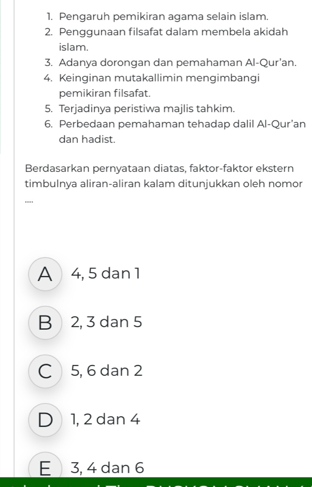 Pengaruh pemikiran agama selain islam.
2. Penggunaan filsafat dalam membela akidah
islam.
3. Adanya dorongan dan pemahaman Al-Qur’an.
4. Keinginan mutakallimin mengimbangi
pemikiran filsafat.
5. Terjadinya peristiwa majlis tahkim.
6. Perbedaan pemahaman tehadap dalil Al-Qur’an
dan hadist.
Berdasarkan pernyataan diatas, faktor-faktor ekstern
timbulnya aliran-aliran kalam ditunjukkan oleh nomor
…._
A 4, 5 dan 1
B 2, 3 dan 5
C 5, 6 dan 2
D 1, 2 dan 4
E 3, 4 dan 6