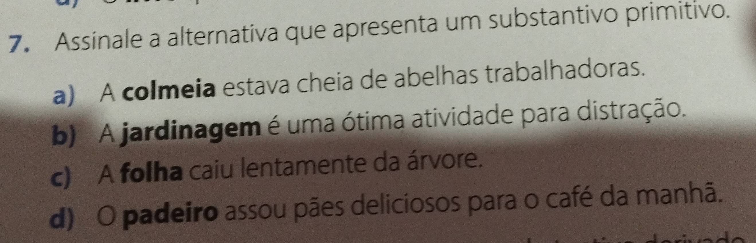 Assinale a alternativa que apresenta um substantivo primitivo.
a) A colmeia estava cheia de abelhas trabalhadoras.
b) A jardinagem é uma ótima atividade para distração.
c) A folha caiu lentamente da árvore.
d) O padeiro assou pães deliciosos para o café da manhã.