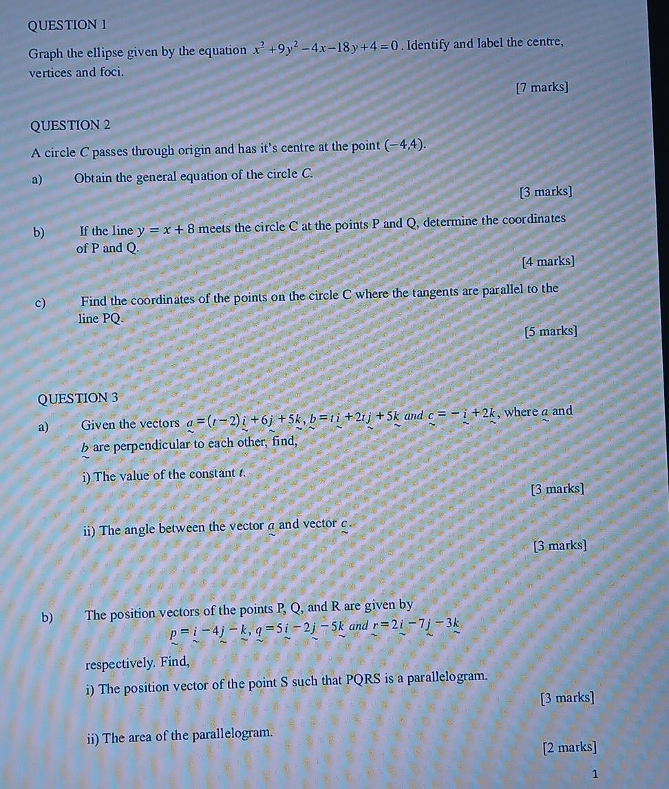 Graph the ellipse given by the equation x^2+9y^2-4x-18y+4=0. Identify and label the centre, 
vertices and foci. 
[7 marks] 
QUESTION 2 
A circle C passes through origin and has it’s centre at the point (-4,4). 
a) Obtain the general equation of the circle C. 
[3 marks] 
b) n If the line y=x+8 meets the circle C at the points P and Q, determine the coordinates 
of P and Q. 
[4 marks] 
c) Find the coordinates of the points on the circle C where the tangents are parallel to the 
line PQ. 
[5 marks] 
QUESTION 3 
a) Given the vectors a=(t-2)i+6j+5k, b=ti+2tj+5k and c=-i+2k , where a and 
b are perpendicular to each other, find, 
i) The value of the constant t. 
[3 marks] 
ii) The angle between the vector a and vector c. 
[3 marks] 
b) The position vectors of the points P, Q, and R are given by
p=i-4j-k, q=5i-2j-5k and r=2i-7j-3k
respectively. Find, 
i) The position vector of the point S such that PQRS is a parallelogram. 
[3 marks] 
ii) The area of the parallelogram. 
[2 marks] 
1