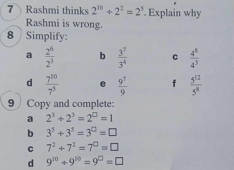 7Rashmi thinks 2^(10)/ 2^2=2^5. Explain why 
Rashmi is wrong. 
8 Simplify: 
a  2^6/2^3 
b  3^7/3^4 
C  4^8/4^3 
d  7^(10)/7^5 
e  9^7/9 
f  5^(12)/5^8 
9 Copy and complete: 
a 2^3/ 2^3=2^(□)=1
b 3^5/ 3^5=3^(□)=□
C 7^2/ 7^2=7^(□)=□
d 9^(10)/ 9^(10)=9^(□)=□