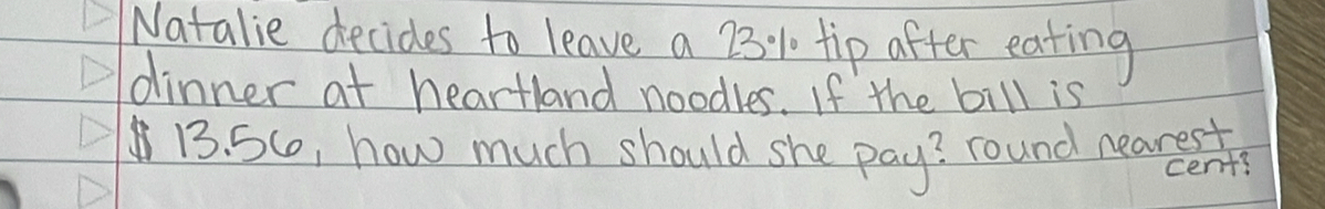 Natalie decides to leave a 23:% 1 tip after eating 
dinner at heartland noodles. If the bill is
13. 5Co, how much should she pay? round neareet 
cent?