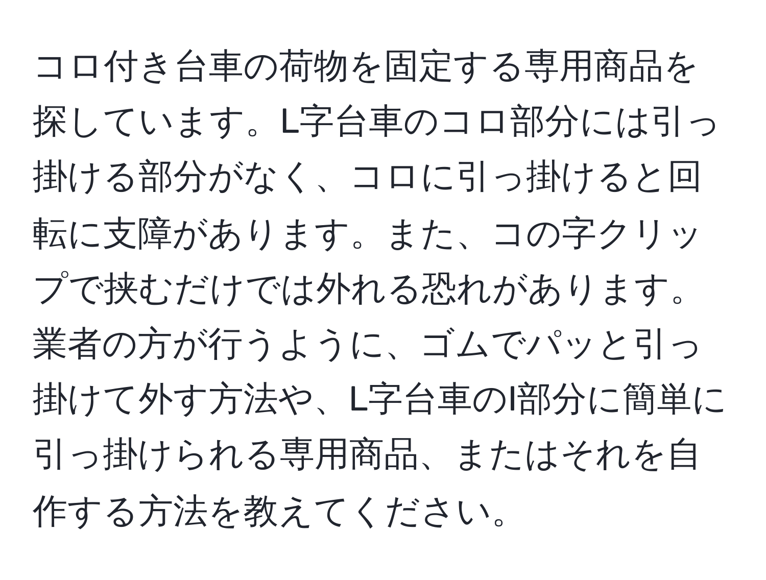 コロ付き台車の荷物を固定する専用商品を探しています。L字台車のコロ部分には引っ掛ける部分がなく、コロに引っ掛けると回転に支障があります。また、コの字クリップで挟むだけでは外れる恐れがあります。業者の方が行うように、ゴムでパッと引っ掛けて外す方法や、L字台車のI部分に簡単に引っ掛けられる専用商品、またはそれを自作する方法を教えてください。