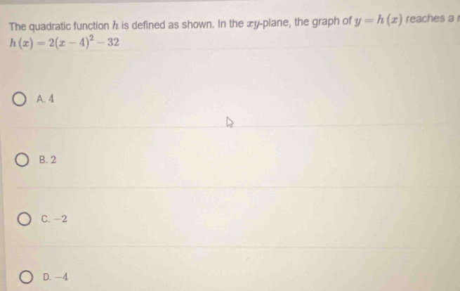 The quadratic function h is defined as shown. In the æy-plane, the graph of y=h(x) reaches a
h(x)=2(x-4)^2-32
A. 4
B. 2
C. -2
D. -4