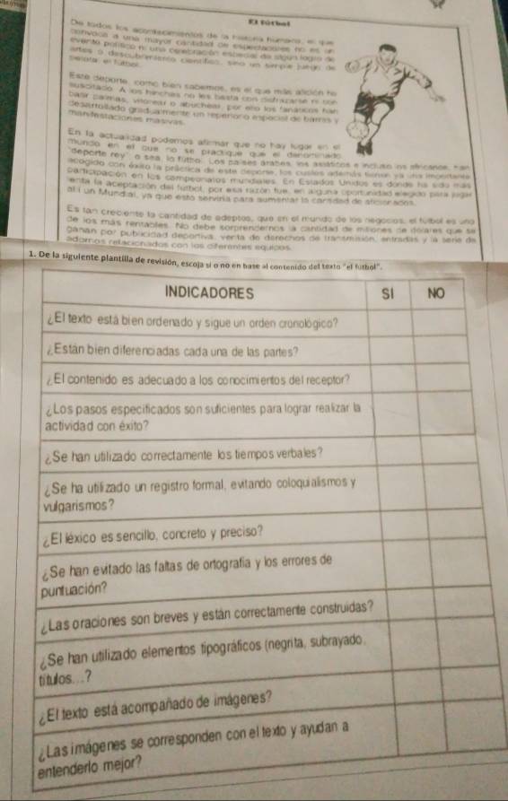 EI fútbal 
De todos los aconfscimientos de la hitona húmaro, el que 
convoca a una mayer cactidad de estestacules no == = 
evento poltico n. una cn ebración esbedal de sigún logio d 
sielotal en fútbol artes o descub mámo centífico, sno um sirpú juein de 
Este deporte, como bien sabemos, es el que más alición he 
suscitado. A lns hinchas no les besta cnis distrazarse no ton 
baar parmas, viloreu o abuchéal, por eño los fanáticos har 
Sesartuvado grad almente un recitroró espocial de barres y 
manvhnstaciones masivas 
En la actualidad podemos afirmár que no hay lugor en e 
mundo en el que no se practique que el dinoiinad 
"deporte rey", o sea, lo futbo. Los pa ses arabes, ins asátices e incluso ns africance, har 
acogido con óura la práctica de esta depera, los cuslas atenás teran ea sta imgertente 
participación en los compeoriatos mundiales. En Estados Unidos es donds ha sido más 
enta la aceptación del futbol, por asa nctón fue, en llguna oportunidad elegidó para jiga 
al í un Mundial, ya que estó servinia para aumentas la carsdad de aficionados. 
Es tan creciente la cantidad de edeptos, que en el mundo de los regocios, el fútbol es uno 
de los más rentables. No debe somprendemos, a cantidad de itiones de delares que sa 
ganan por publicidad deportiva, verta de derechos de tranamisión, entradas y la seria de 
adomos relicionados con los diferemtes equicos 
1. De la siguient 
ent