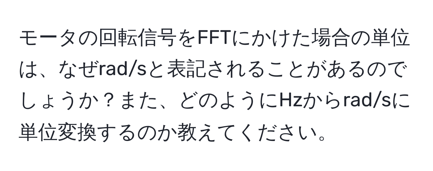 モータの回転信号をFFTにかけた場合の単位は、なぜrad/sと表記されることがあるのでしょうか？また、どのようにHzからrad/sに単位変換するのか教えてください。