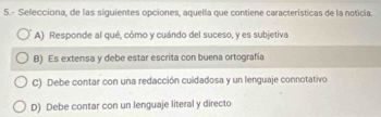 5.- Selecciona, de las siguientes opciones, aquella que contiene características de la noticia.
A) Responde al qué, cómo y cuándo del suceso, y es subjetiva.
B) Es extensa y debe estar escrita con buena ortografía
C) Debe contar con una redacción cuidadosa y un lenguaje connotativo
D) Debe contar con un lenguaje literal y directo