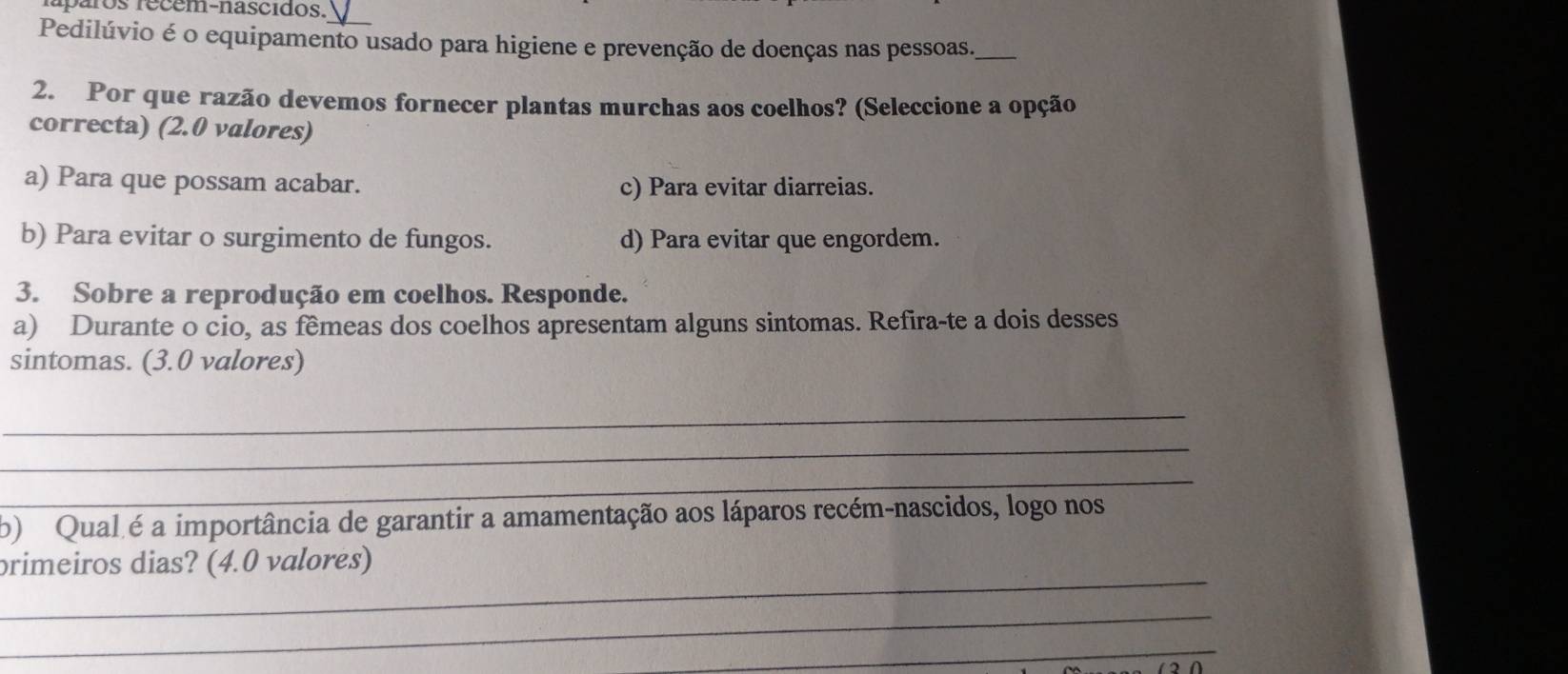 paros recem-nascidos.
Pedilúvio é o equipamento usado para higiene e prevenção de doenças nas pessoas._
2. Por que razão devemos fornecer plantas murchas aos coelhos? (Seleccione a opção
correcta) (2.0 valores)
a) Para que possam acabar. c) Para evitar diarreias.
b) Para evitar o surgimento de fungos. d) Para evitar que engordem.
3. Sobre a reprodução em coelhos. Responde.
a) Durante o cio, as fêmeas dos coelhos apresentam alguns sintomas. Refira-te a dois desses
sintomas. (3.0 valores)
_
_
_
b) Qual é a importância de garantir a amamentação aos láparos recém-nascidos, logo nos
_
primeiros dias? (4.0 valores)
_
_