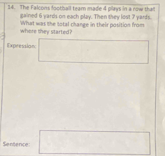 The Falcons football team made 4 plays in a row that 
gained 6 yards on each play. Then they lost 7 yards. 
What was the total change in their position from 
where they started? 
Expression: 
Sentence: