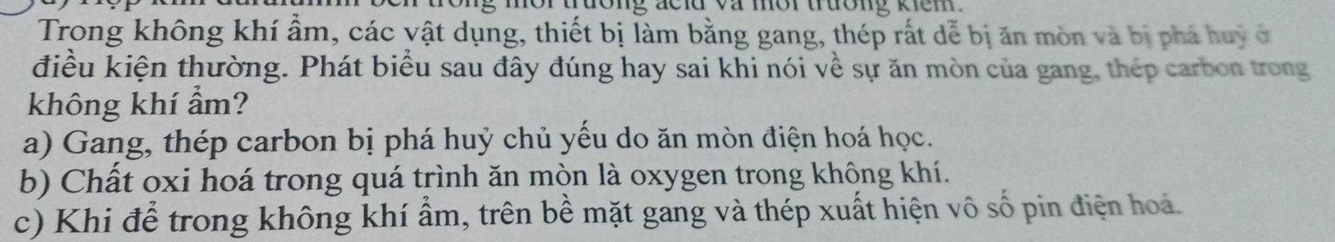 tưong acld va mor trưong kiem 
Trong không khí ẩm, các vật dụng, thiết bị làm bằng gang, thép rất dễ bị ăn mòn và bị phá huy ở
điều kiện thường. Phát biểu sau đây đúng hay sai khi nói về sự ăn mòn của gang, thép carbon trong
không khí ẩm?
a) Gang, thép carbon bị phá huý chủ yểu do ăn mòn điện hoá học.
b) Chất oxi hoá trong quá trình ăn mòn là oxygen trong không khí.
c) Khi để trong không khí ẩm, trên bề mặt gang và thép xuất hiện vô số pin điện hoá.