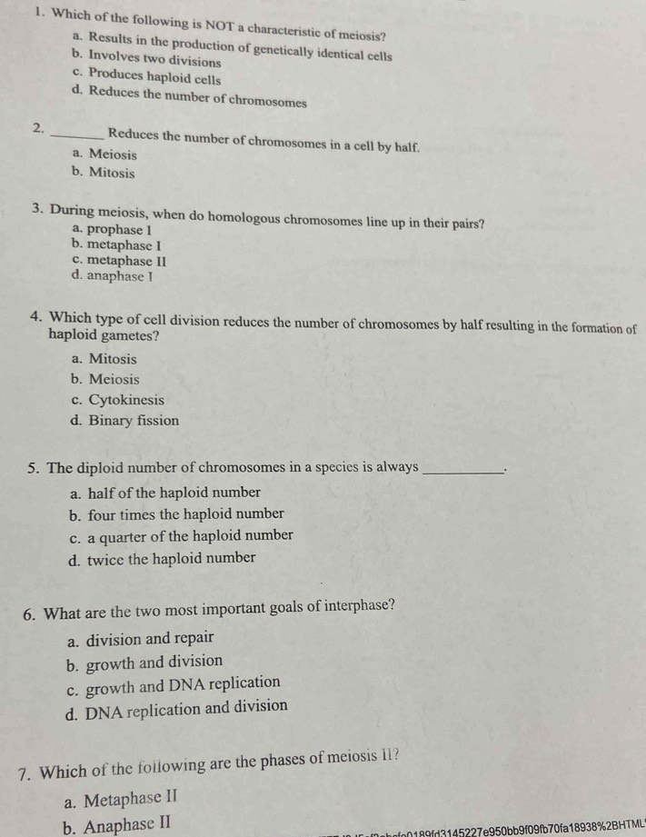 Which of the following is NOT a characteristic of meiosis?
a. Results in the production of genetically identical cells
b. Involves two divisions
c. Produces haploid cells
d. Reduces the number of chromosomes
2. _Reduces the number of chromosomes in a cell by half.
a. Meiosis
b. Mitosis
3. During meiosis, when do homologous chromosomes line up in their pairs?
a. prophase 1
b. metaphase I
c. metaphase II
d. anaphase I
4. Which type of cell division reduces the number of chromosomes by half resulting in the formation of
haploid gametes?
a. Mitosis
b. Meiosis
c. Cytokinesis
d. Binary fission
5. The diploid number of chromosomes in a species is always _.
a. half of the haploid number
b. four times the haploid number
c. a quarter of the haploid number
d. twice the haploid number
6. What are the two most important goals of interphase?
a. division and repair
b. growth and division
c. growth and DNA replication
d. DNA replication and division
7. Which of the following are the phases of meiosis 11?
a. Metaphase II
b. Anaphase II
9fd3145227e950bb9f09fb70fa18938%2BHTML