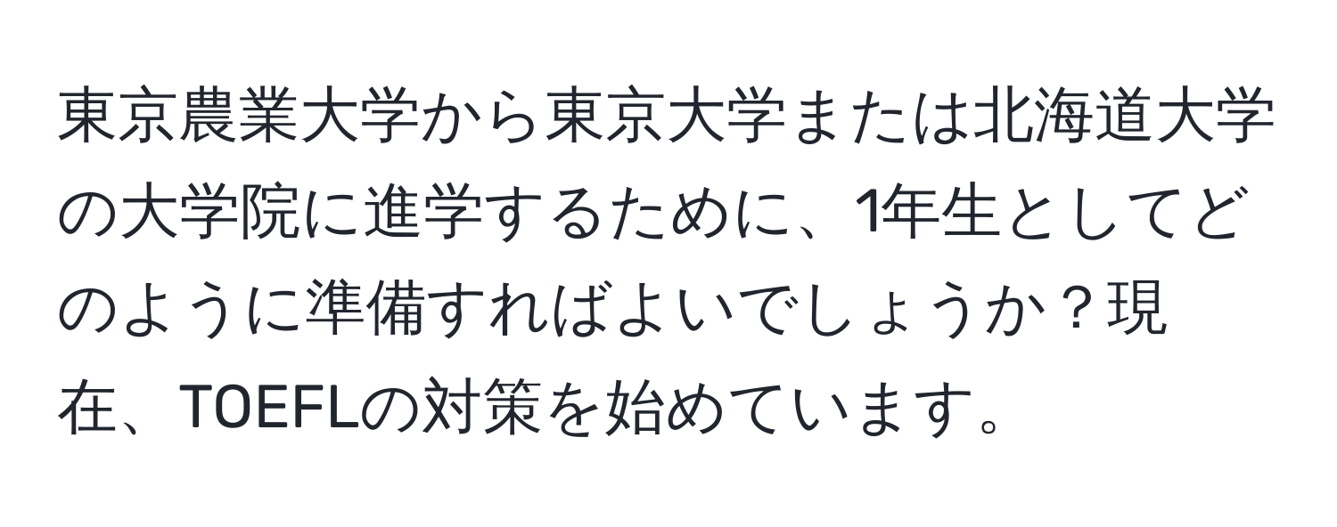 東京農業大学から東京大学または北海道大学の大学院に進学するために、1年生としてどのように準備すればよいでしょうか？現在、TOEFLの対策を始めています。