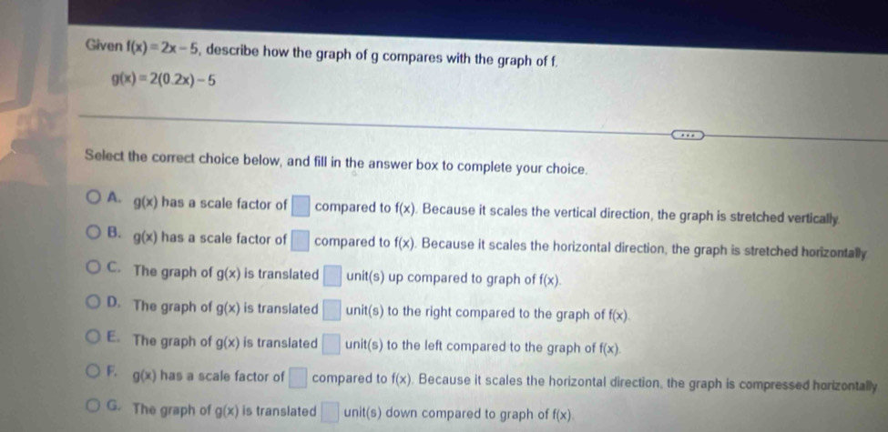 Given f(x)=2x-5 , describe how the graph of g compares with the graph of f
g(x)=2(0.2x)-5
Select the correct choice below, and fill in the answer box to complete your choice.
A. g(x) has a scale factor of □ compared to f(x). Because it scales the vertical direction, the graph is stretched vertically
B. g(x) has a scale factor of □ compared to f(x). Because it scales the horizontal direction, the graph is stretched horizontally
C. The graph of g(x) is translated □ unit (s) up compared to graph of f(x).
D. The graph of g(x) is translated □ unit(s) to the right compared to the graph of f(x).
E. The graph of g(x) is translated □ unit( 5) to the left compared to the graph of f(x).
F. g(x) has a scale factor of □ compared to f(x). Because it scales the horizontal direction, the graph is compressed horizontally
G. The graph of g(x) is translated □ unit(s) down compared to graph of f(x).