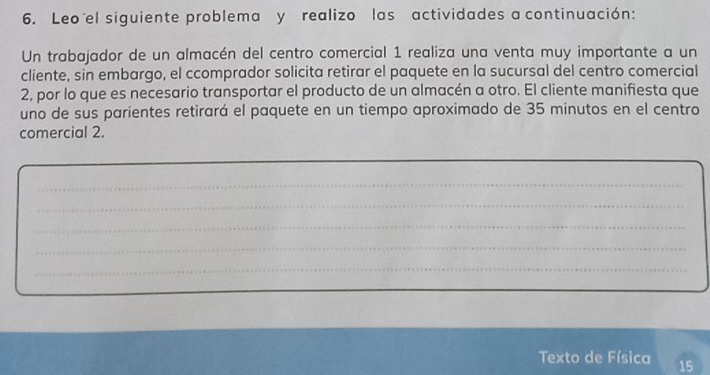 Leo el siguiente problema y realizo las actividades a continuación: 
Un trabajador de un almacén del centro comercial 1 realiza una venta muy importante a un 
cliente, sin embargo, el ccomprador solicita retirar el paquete en la sucursal del centro comercial 
2, por lo que es necesario transportar el producto de un almacén a otro. El cliente manifiesta que 
uno de sus parientes retirará el paquete en un tiempo aproximado de 35 minutos en el centro 
comercial 2. 
_ 
_ 
_ 
_ 
_ 
Texto de Física 15