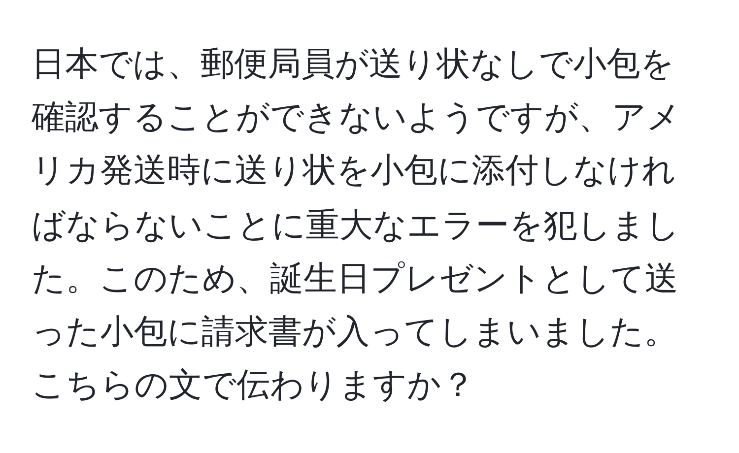 日本では、郵便局員が送り状なしで小包を確認することができないようですが、アメリカ発送時に送り状を小包に添付しなければならないことに重大なエラーを犯しました。このため、誕生日プレゼントとして送った小包に請求書が入ってしまいました。こちらの文で伝わりますか？