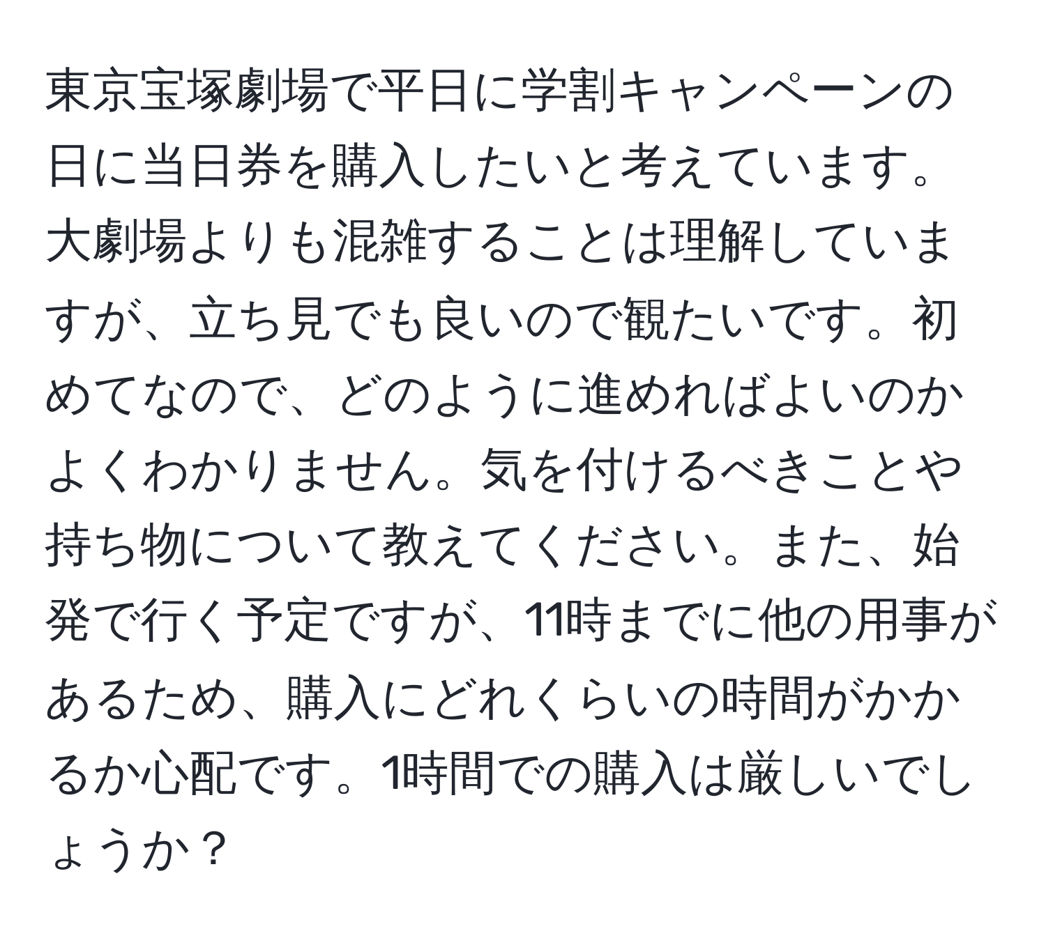 東京宝塚劇場で平日に学割キャンペーンの日に当日券を購入したいと考えています。大劇場よりも混雑することは理解していますが、立ち見でも良いので観たいです。初めてなので、どのように進めればよいのかよくわかりません。気を付けるべきことや持ち物について教えてください。また、始発で行く予定ですが、11時までに他の用事があるため、購入にどれくらいの時間がかかるか心配です。1時間での購入は厳しいでしょうか？