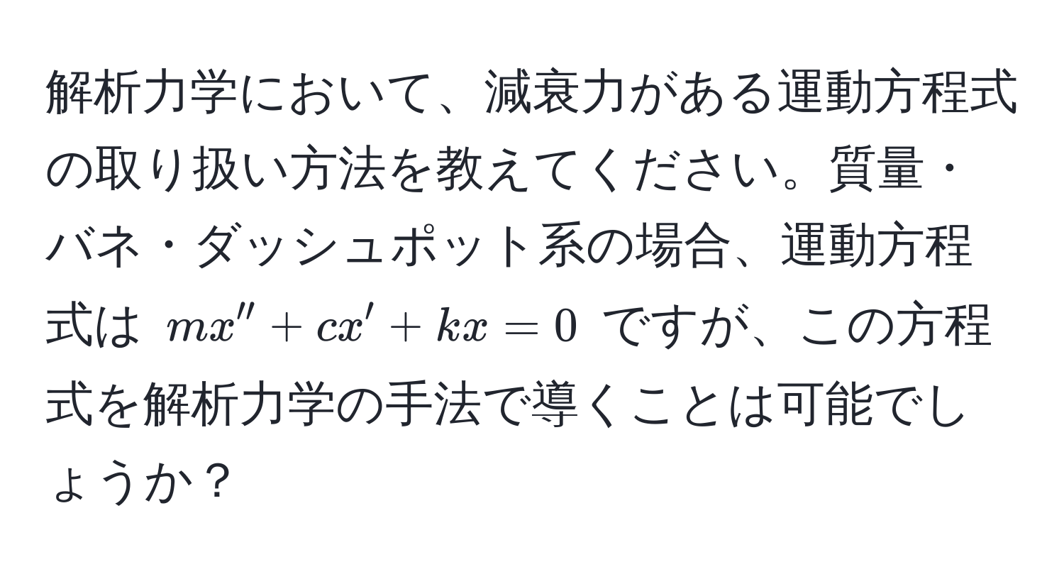 解析力学において、減衰力がある運動方程式の取り扱い方法を教えてください。質量・バネ・ダッシュポット系の場合、運動方程式は $mx'' + cx' + kx = 0$ ですが、この方程式を解析力学の手法で導くことは可能でしょうか？