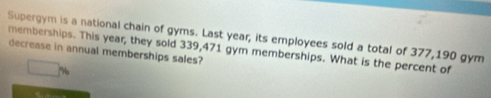 Supergym is a national chain of gyms. Last year, its employees sold a total of 377,190 gym 
memberships. This year, they sold 339,471 gym memberships. What is the percent of decrease in annual memberships sales?
□ %