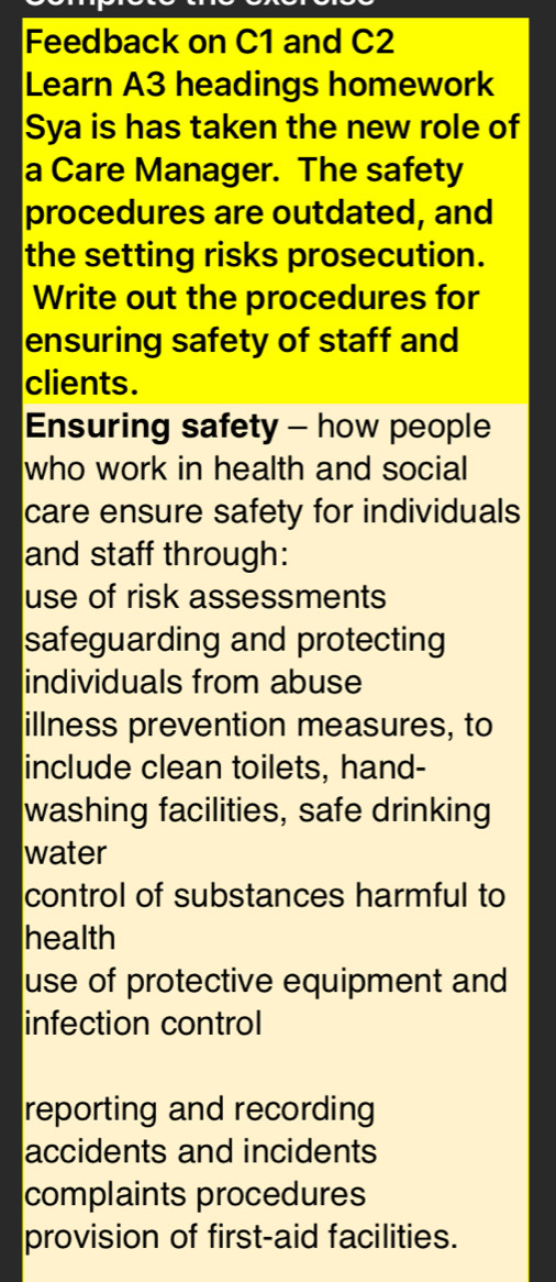 Feedback on C1 and C2
Learn A3 headings homework
Sya is has taken the new role of
a Care Manager. The safety
procedures are outdated, and
the setting risks prosecution.
Write out the procedures for
ensuring safety of staff and
clients.
Ensuring safety - how people
who work in health and social
care ensure safety for individuals
and staff through:
use of risk assessments
safeguarding and protecting
individuals from abuse
illness prevention measures, to
include clean toilets, hand-
washing facilities, safe drinking
water
control of substances harmful to
health
use of protective equipment and
infection control
reporting and recording
accidents and incidents
complaints procedures
provision of first-aid facilities.