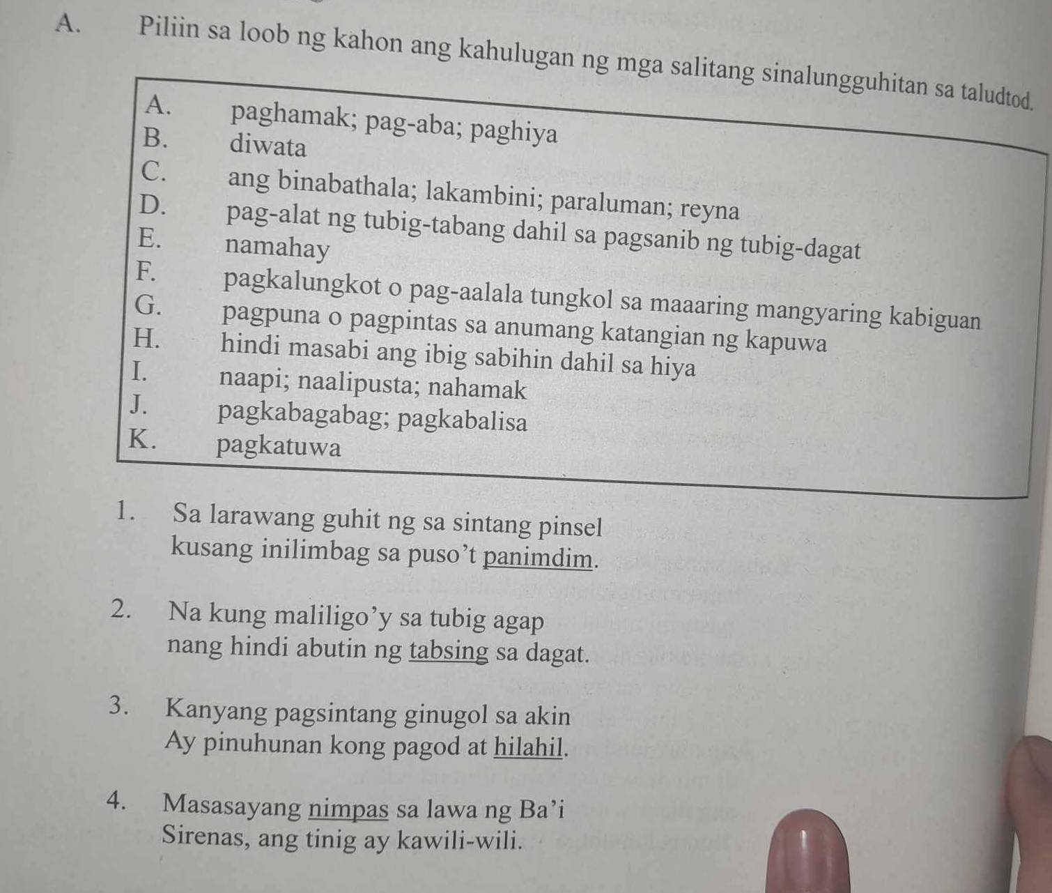 Piliin sa loob ng kahon ang kahulugan ng mga salitang sinalungguhitan sa taludtod. 
A. paghamak; pag-aba; paghiya 
B. diwata 
C. ang binabathala; lakambini; paraluman; reyna 
D. pag-alat ng tubig-tabang dahil sa pagsanib ng tubig-dagat 
E. namahay 
F. pagkalungkot o pag-aalala tungkol sa maaaring mangyaring kabiguan 
G. pagpuna o pagpintas sa anumang katangian ng kapuwa 
H. hindi masabi ang ibig sabihin dahil sa hiya 
I. naapi; naalipusta; nahamak 
J. pagkabagabag; pagkabalisa 
K. pagkatuwa 
1. Sa larawang guhit ng sa sintang pinsel 
kusang inilimbag sa puso’t panimdim. 
2. Na kung maliligo’y sa tubig agap 
nang hindi abutin ng tabsing sa dagat. 
3. Kanyang pagsintang ginugol sa akin 
Ay pinuhunan kong pagod at hilahil. 
4. Masasayang nimpas sa lawa ng Ba’i 
Sirenas, ang tinig ay kawili-wili. 1