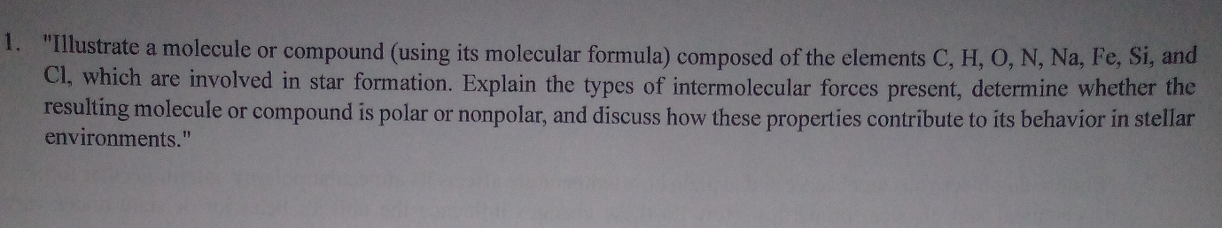 "Illustrate a molecule or compound (using its molecular formula) composed of the elements C, H, O, N, Na, Fe, Si, and
Cl, which are involved in star formation. Explain the types of intermolecular forces present, determine whether the 
resulting molecule or compound is polar or nonpolar, and discuss how these properties contribute to its behavior in stellar 
environments."