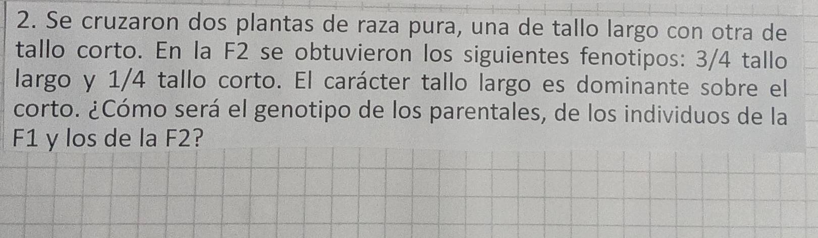 Se cruzaron dos plantas de raza pura, una de tallo largo con otra de 
tallo corto. En la F2 se obtuvieron los siguientes fenotipos: 3/4 tallo 
largo y 1/4 tallo corto. El carácter tallo largo es dominante sobre el 
corto. ¿Cómo será el genotipo de los parentales, de los individuos de la 
F1 y los de la F2?