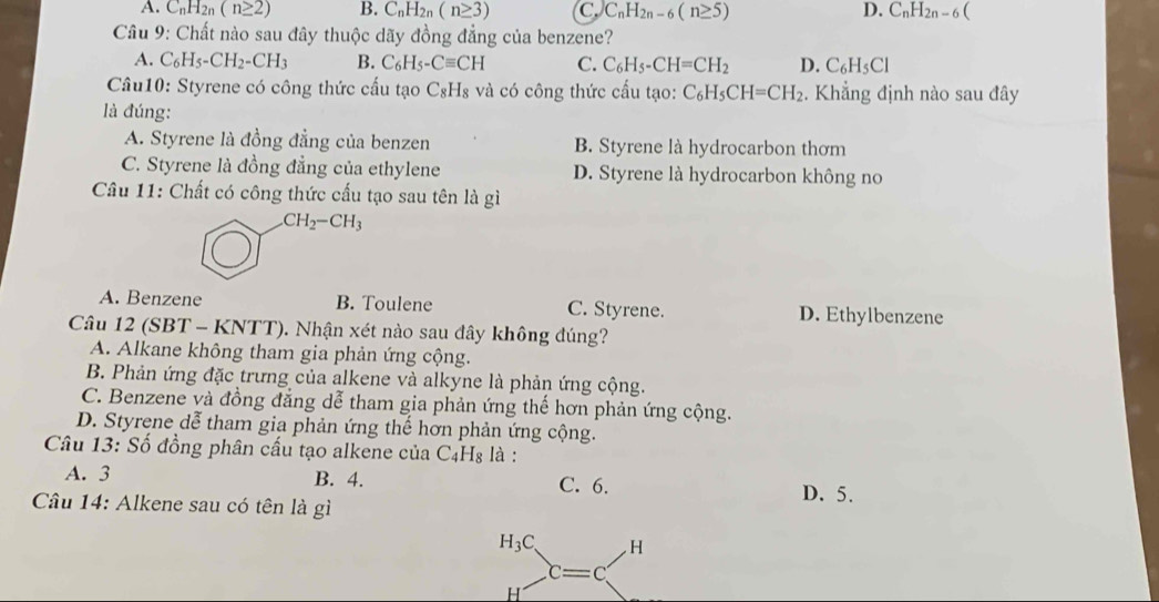 A. C_nH_2n (n≥ 2) B. C_nH_2n(n≥ 3) C. C_nH_2n-6(n≥ 5) D. C_nH_2n-6
Câu 9: Chất nào sau đây thuộc dãy đồng đẳng của benzene?
A. C_6H_5-CH_2-CH_3 B. C_6H_5-Cequiv CH C. C_6H_5-CH=CH_2 D. C_6H_5Cl
Câu10: Styrene có công thức cấu tạo C₈H₈ và có công thức cấu tạo: C_6H_5CH=CH_2. Khẳng định nào sau đây
là đúng:
A. Styrene là đồng đẳng của benzen B. Styrene là hydrocarbon thơm
C. Styrene là đồng đẳng của ethylene D. Styrene là hydrocarbon không no
Câu 11: Chất có công thức cấu tạo sau tên là gì
CH_2-CH_3
A. Benzene B. Toulene C. Styrene. D. Ethylbenzene
Câu 12 (SBT - KNTT). Nhận xét nào sau đây không đúng?
A. Alkane không tham gia phản ứng cộng.
B. Phản ứng đặc trưng của alkene và alkyne là phản ứng cộng.
C. Benzene và đồng đẳng dễ tham gia phản ứng thế hơn phản ứng cộng.
D. Styrene dễ tham gia phản ứng thể hơn phản ứng cộng.
Câu 13: Số đồng phân cấu tạo alkene của C_4H_8 là :
A. 3 B. 4. C. 6.
D. 5.
Câu 14: Alkene sau có tên là gì
H_3C . H
c=c
H