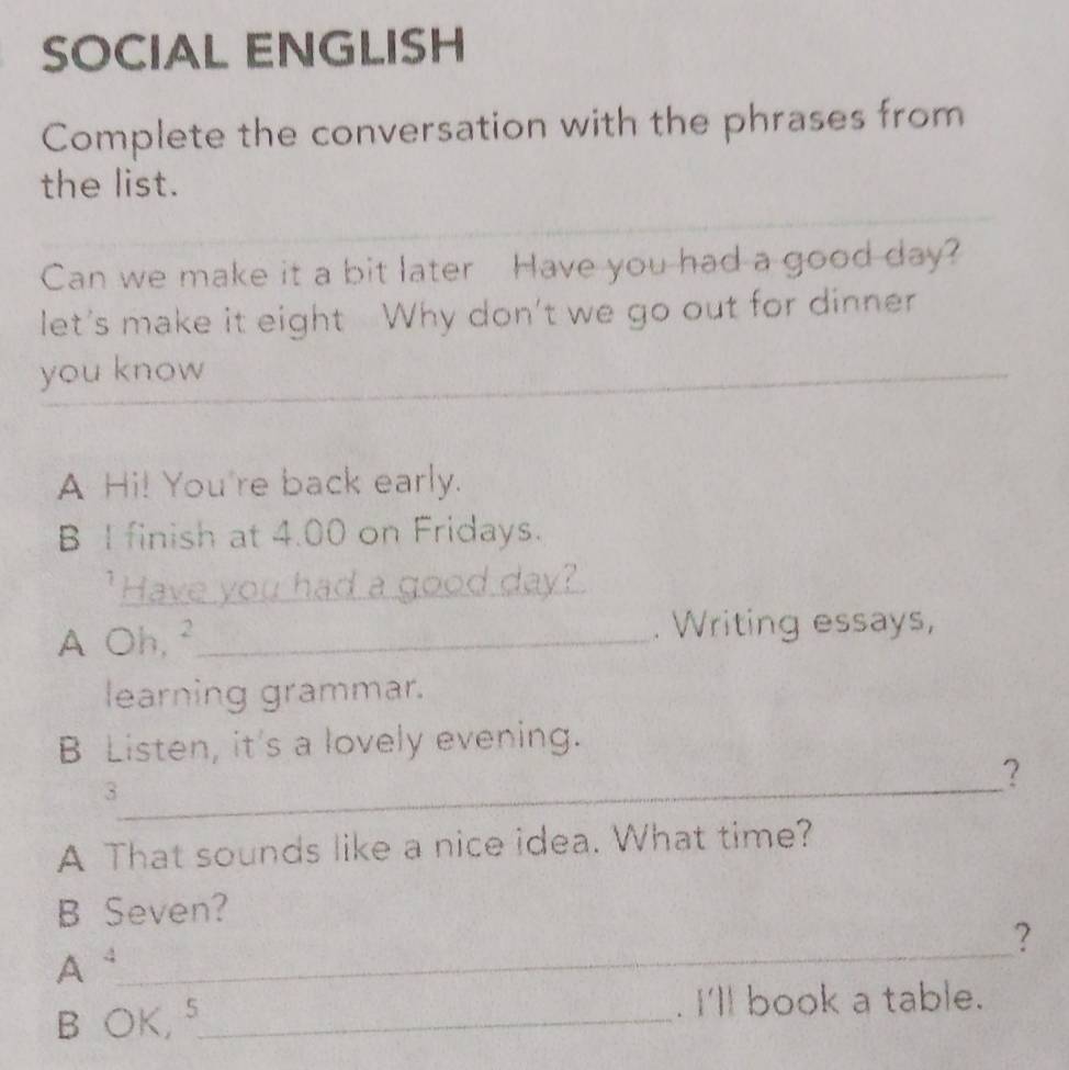 SOCIAL ENGLISH 
Complete the conversation with the phrases from 
the list. 
Can we make it a bit later Have you had a good day? 
let's make it eight Why don't we go out for dinner 
you know 
_ 
_ 
A Hi! You're back early. 
B I finish at 4.00 on Fridays. 
"Have you had a good day? 
A Oh, ²_ . Writing essays, 
learning grammar. 
B Listen, it's a lovely evening. 
_ 
3 
? 
A That sounds like a nice idea. What time? 
B Seven? 
_ 
? 
A 
B OK,⁵_ . I'll book a table.