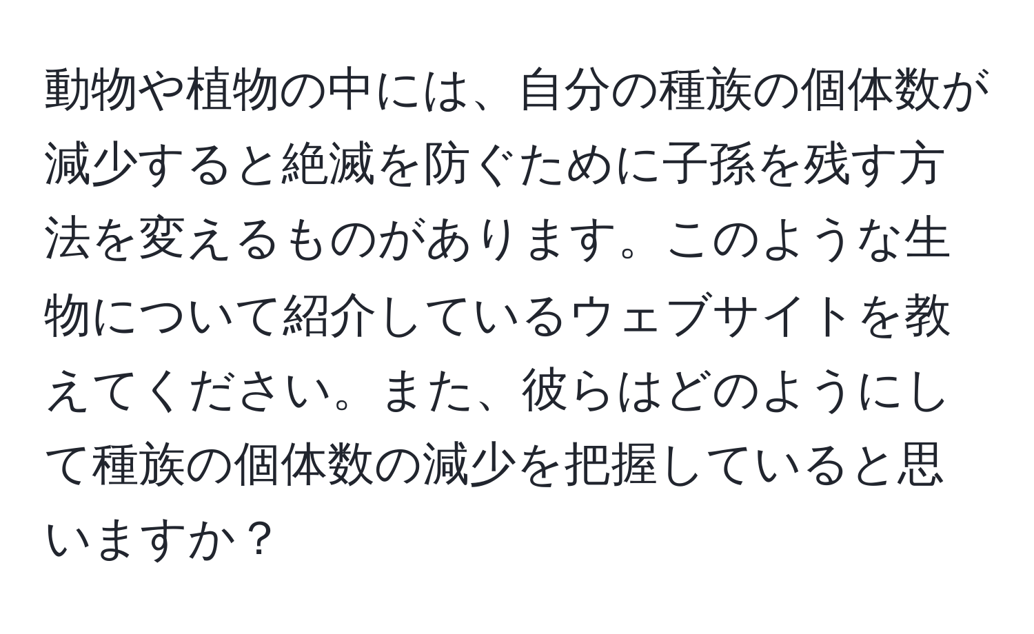 動物や植物の中には、自分の種族の個体数が減少すると絶滅を防ぐために子孫を残す方法を変えるものがあります。このような生物について紹介しているウェブサイトを教えてください。また、彼らはどのようにして種族の個体数の減少を把握していると思いますか？