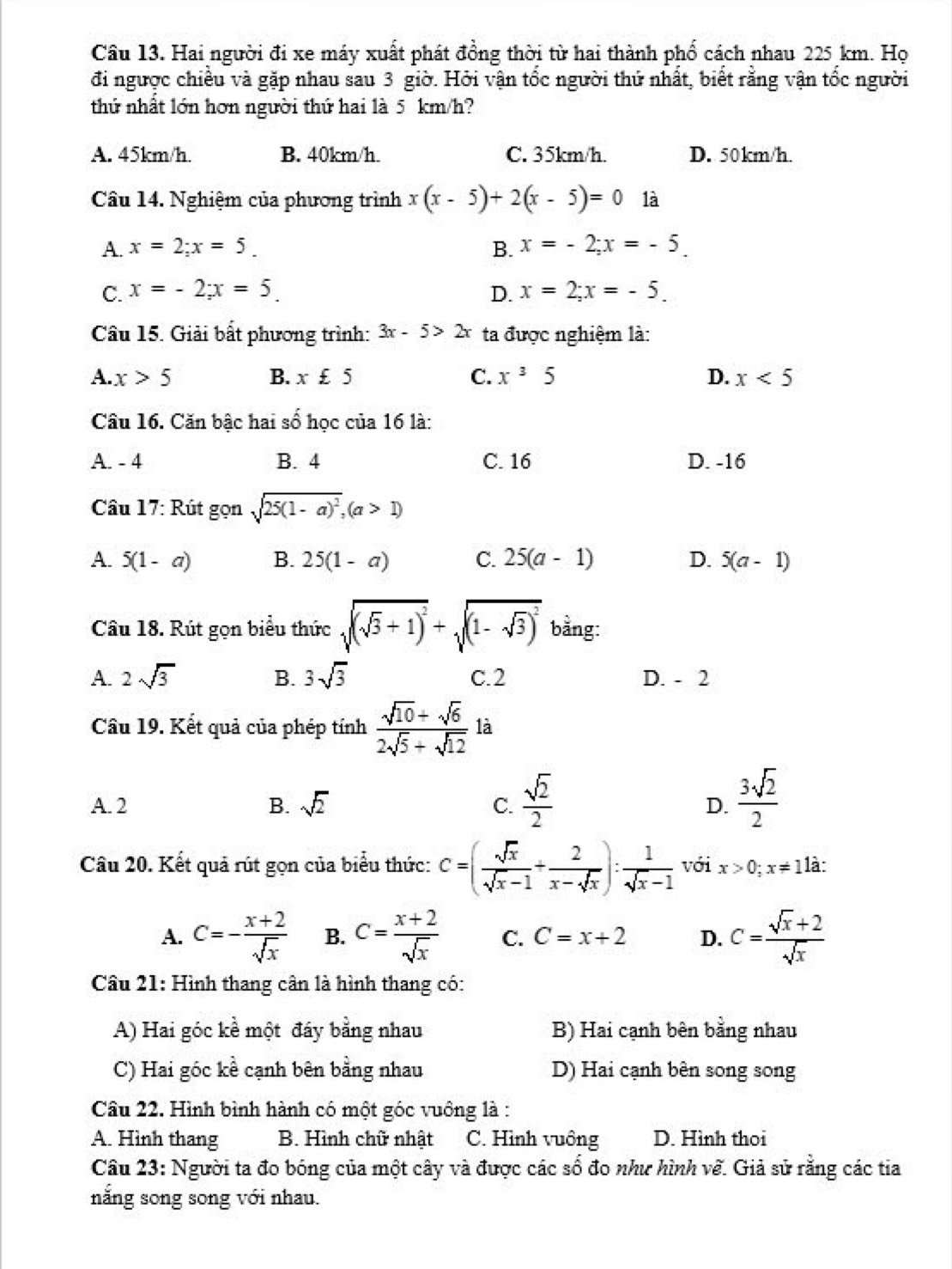 Hai người đi xe máy xuất phát đồng thời từ hai thành phổ cách nhau 225 km. Họ
đi ngược chiều và gặp nhau sau 3 giờ. Hởi vận tốc người thứ nhất, biết rằng vận tốc người
thứ nhất lớn hơn người thứ hai là 5 km/h?
A. 45km/h. B. 40km/h. C. 35km/h. D. 50km/h.
Câu 14. Nghiệm của phương trình x(x-5)+2(x-5)=0 là
A. x=2;x=5. B. x=-2;x=-5.
C. x=-2;x=5 D. x=2;x=-5.
Câu 15. Giải bất phương trình: 3x-5>2x ta được nghiệm là:
A. x>5 B. x£5 C. x^35 D. x<5</tex>
Câu 16. Căn bậc hai số học của 16 là:
A. - 4 B. 4 C. 16 D. -16
Câu 17: Rút gọn sqrt(25(1-a)^2),(a>1)
A. 5(1-a) B. 25(1-a) C. 25(a-1) D. 5(a-1)
Cầu 18. Rút gọn biểu thức sqrt((sqrt 3)+1)^2+sqrt((1-sqrt 3))^2 bằng:
A. 2sqrt(3) B. 3sqrt(3) C.2 D. - 2
Câu 19. Kết quả của phép tính  (sqrt(10)+sqrt(6))/2sqrt(5)+sqrt(12)  là
A. 2 B. sqrt(2) C.  sqrt(2)/2   3sqrt(2)/2 
D.
Câu 20. Kết quả rút gọn của biểu thức: c=( sqrt(x)/sqrt(x)-1 + 2/x-sqrt(x) ): 1/sqrt(x)-1  với x>0;x!= 1 là:
A. C=- (x+2)/sqrt(x)  B. C= (x+2)/sqrt(x)  C. C=x+2 D. C= (sqrt(x)+2)/sqrt(x) 
Câu 21: Hình thang cân là hình thang có:
A) Hai góc kề một đây bằng nhau B) Hai cạnh bên bằng nhau
C) Hai góc kề cạnh bên bằng nhau D) Hai cạnh bên song song
Câu 22. Hình bình hành có một góc vuông là :
A. Hình thang B. Hình chữ nhật C. Hình vuông D. Hình thoi
Câu 23: Người ta đo bóng của một cây và được các số đo như hình về. Giả sử rằng các tia
nắng song song với nhau.