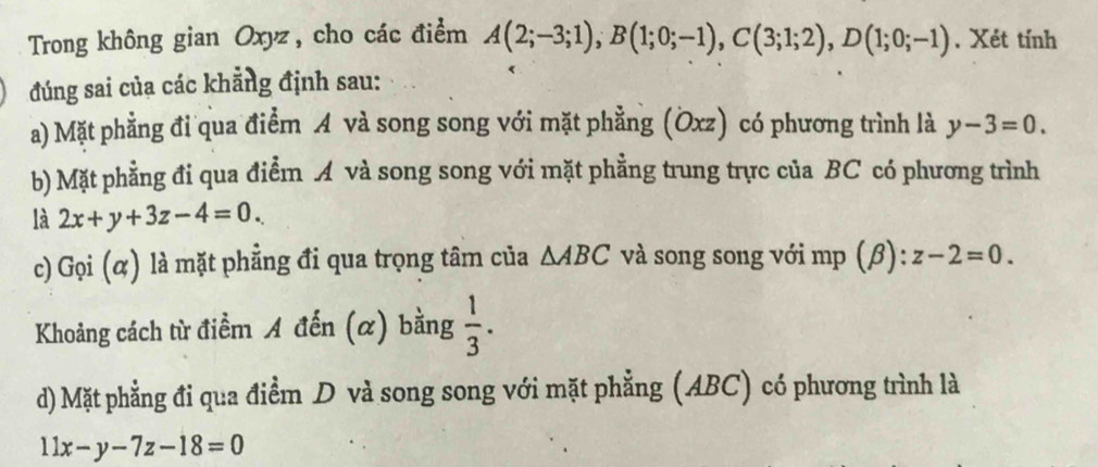 Trong không gian Oxyz, cho các điểm A(2;-3;1), B(1;0;-1), C(3;1;2), D(1;0;-1) , Xét tính 
đúng sai của các khẳng định sau: 
a) Mặt phẳng đỉ qua điểm A và song song với mặt phẳng (Öxz) có phương trình là y-3=0. 
b) Mặt phẳng đi qua điểm A và song song với mặt phẳng trung trực của BC có phương trình 
là 2x+y+3z-4=0. 
c) Gọi (α) là mặt phẳng đi qua trọng tâm của △ ABC và song song với mp (β): z-2=0. 
Khoảng cách từ điểm A đến (α) bằng  1/3 . 
d) Mặt phẳng đi qua điểm D và song song với mặt phẳng (ABC) có phương trình là
11x-y-7z-18=0