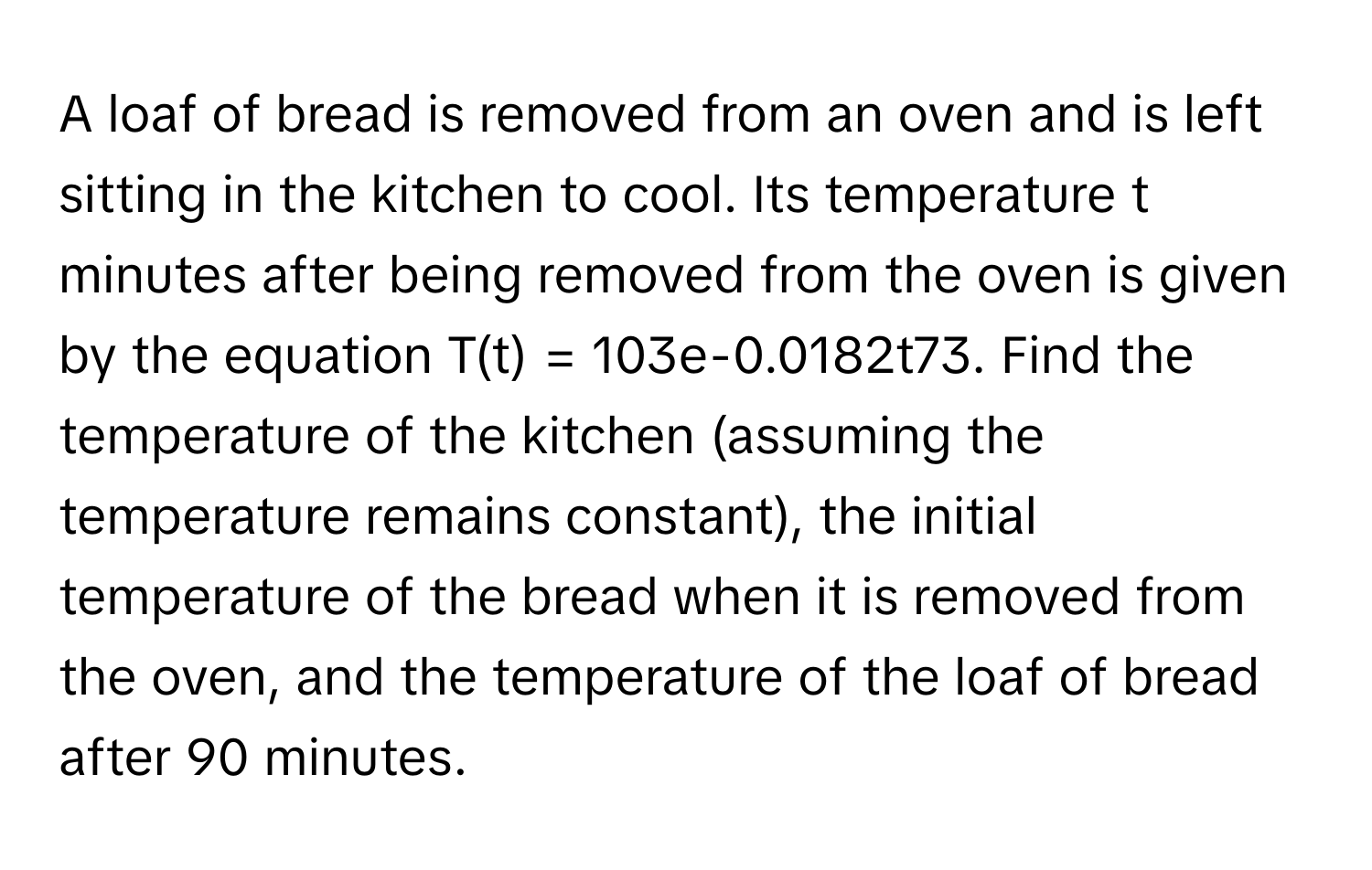 A loaf of bread is removed from an oven and is left sitting in the kitchen to cool. Its temperature t minutes after being removed from the oven is given by the equation T(t) = 103e-0.0182t73. Find the temperature of the kitchen (assuming the temperature remains constant), the initial temperature of the bread when it is removed from the oven, and the temperature of the loaf of bread after 90 minutes.