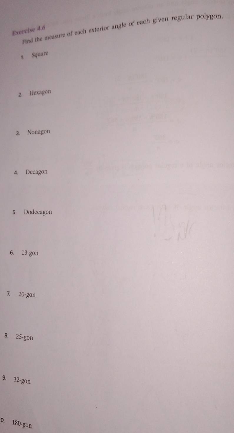 Find the measure of each exterior angle of each given regular polygon. 
Exercise 4.6 
1. Square 
2. Hexagon 
3. Nonagon 
4. Decagon 
5. Dodecagon 
6. 13 -gon 
7. 20 -gon 
8. 25 -gon 
9. 32 -gon 
0. 180-gon
