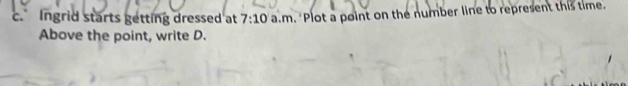 Ingrid starts getting dressed at 7:10 a.m. "Plot a point on the number line to represent this time. 
Above the point, write D.