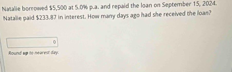 Natalie borrowed $5,500 at 5.0% p.a. and repaid the loan on September 15, 2024. 
Natalie paid $233.87 in interest. How many days ago had she received the loan? 
0 
Round up to nearest day.