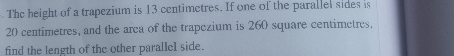 The height of a trapezium is 13 centimetres. If one of the parallel sides is
20 centimetres, and the area of the trapezium is 260 square centimetres, 
find the length of the other parallel side.