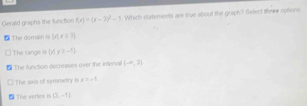 Gerald graphs the function f(x)=(x-3)^2-1. Which statements are true about the graph? Select three options.
/ The domain is  x|x≥ 3.
The range is (y1 y≥ -1.
The function decreases over the interval (-∈fty ,3).
The axis of symmetry is x=-1.
The vertex is (2,-1endpmatrix