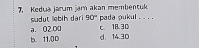 Kedua jarum jam akan membentuk
sudut lebih dari 90° pada pukul . . . .
a. 02.00 c. 18.30
b. 11.00 d. 14.30