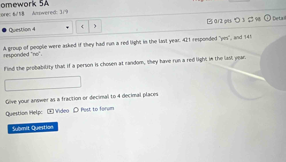 omework 5A 
ore: 6/18 Answered: 3/9 
Question 4 < > 0/2 pts つ 3 98 ① Detail 
A group of people were asked if they had run a red light in the last year. 421 responded "yes", and 141
responded "no". 
Find the probability that if a person is chosen at random, they have run a red light in the last year. 
Give your answer as a fraction or decimal to 4 decimal places 
Question Help: Video O Post to forum 
Submit Question